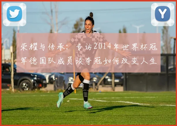 荣耀与传承：专访2014年世界杯冠军德国队成员谈夺冠如何改变人生
