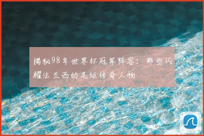 揭秘98年世界杯冠军阵容：那些闪耀法兰西的足坛传奇人物