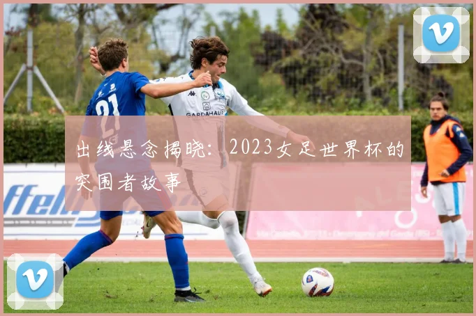出线悬念揭晓：2023女足世界杯的突围者故事