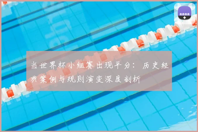 当世界杯小组赛出现平分：历史经典案例与规则演变深度剖析