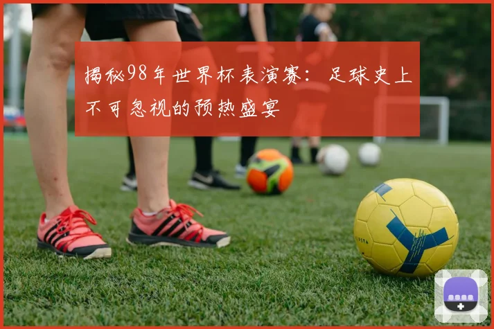 揭秘98年世界杯表演赛：足球史上不可忽视的预热盛宴