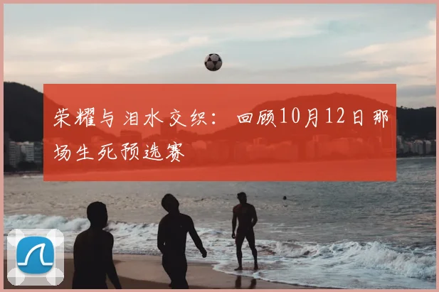 荣耀与泪水交织：回顾10月12日那场生死预选赛