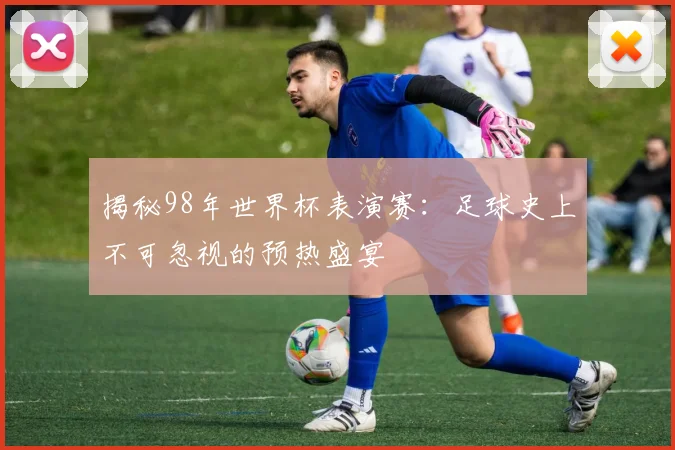 揭秘98年世界杯表演赛：足球史上不可忽视的预热盛宴