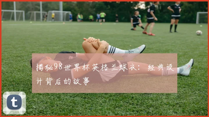 揭秘98世界杯英格兰球衣：经典设计背后的故事