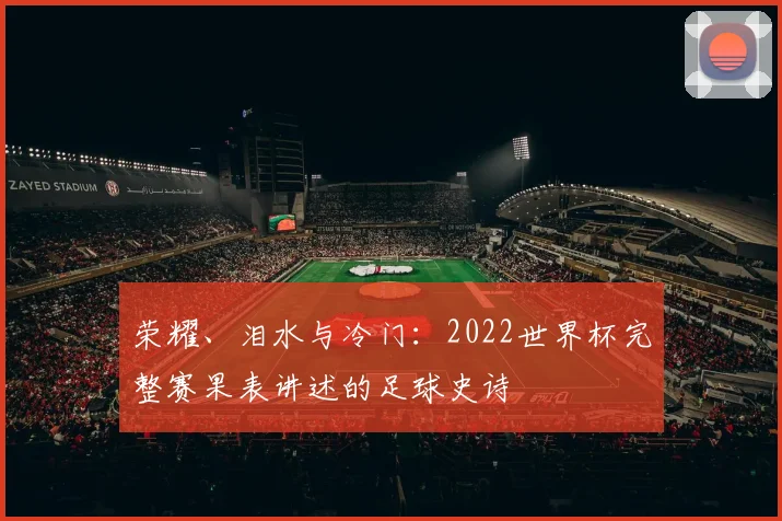 荣耀、泪水与冷门：2022世界杯完整赛果表讲述的足球史诗