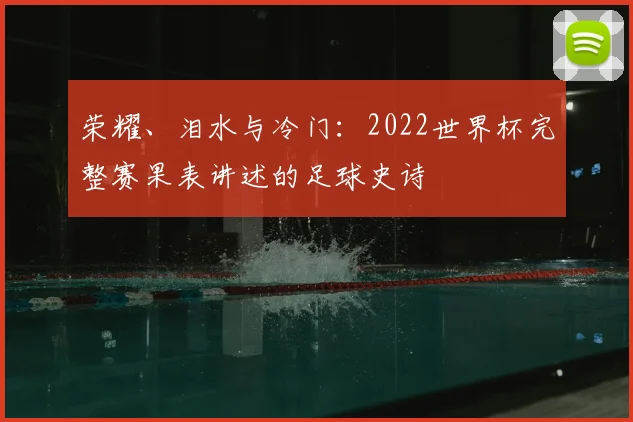 荣耀、泪水与冷门：2022世界杯完整赛果表讲述的足球史诗