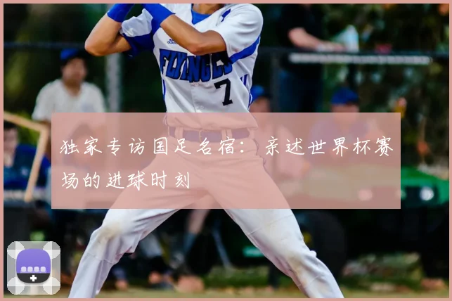 独家专访国足名宿:亲述世界杯赛场的进球时刻