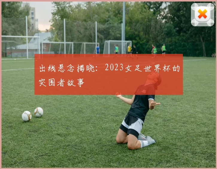 出线悬念揭晓：2023女足世界杯的突围者故事