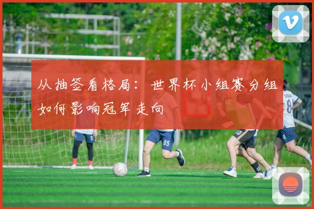 从抽签看格局：世界杯小组赛分组如何影响冠军走向