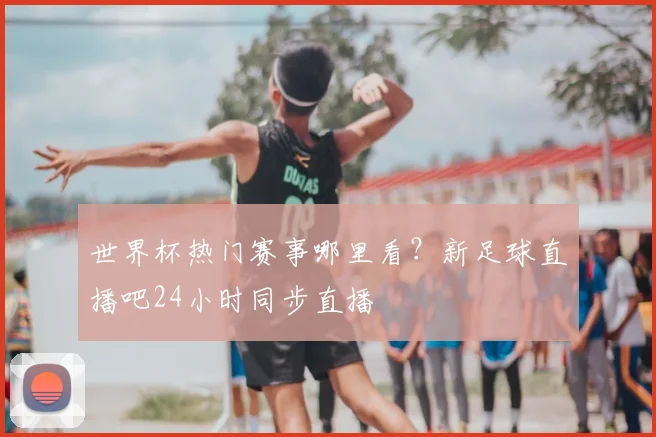 世界杯热门赛事哪里看？新足球直播吧24小时同步直播