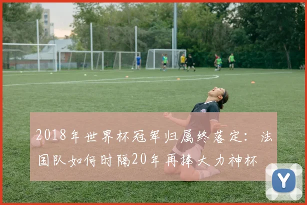 2018年世界杯冠军归属终落定：法国队如何时隔20年再捧大力神杯