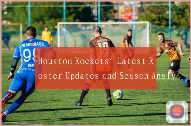 Houston Rockets' Latest Roster Updates and Season Analysis