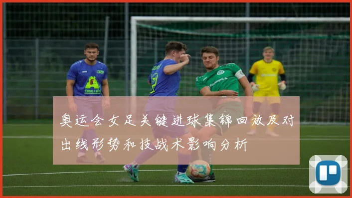 奥运会女足关键进球集锦回放及对出线形势和技战术影响分析