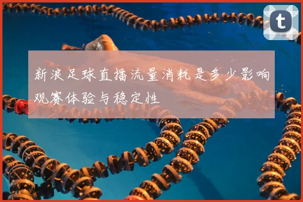 新浪足球直播流量消耗是多少影响观赛体验与稳定性