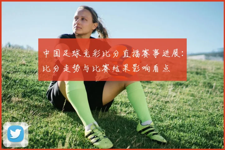 中国足球竞彩比分直播赛事进展：比分走势与比赛结果影响看点