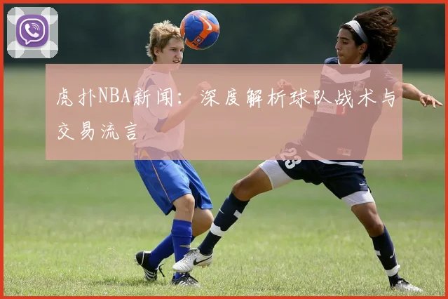 虎扑NBA新闻：深度解析球队战术与交易流言