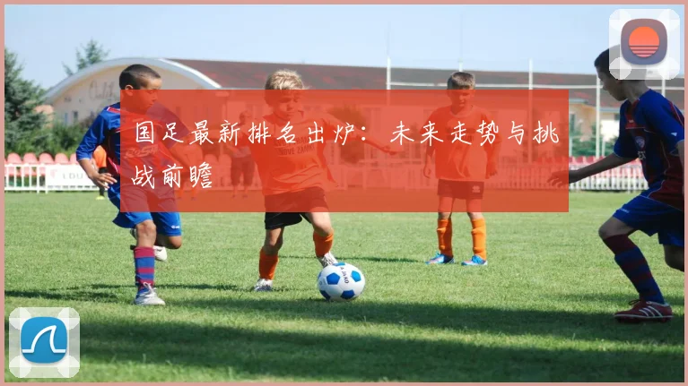国足最新排名出炉:未来走势与挑战前瞻
