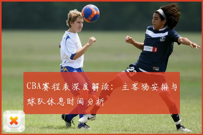 CBA赛程表深度解读：主客场安排与球队休息时间分析