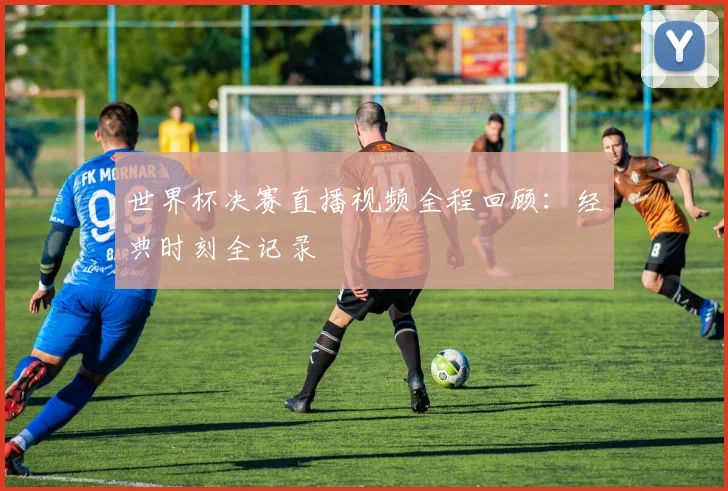 世界杯决赛直播视频全程回顾：经典时刻全记录