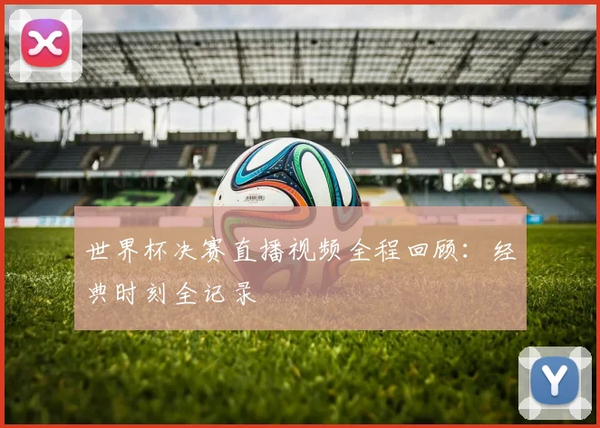 世界杯决赛直播视频全程回顾：经典时刻全记录