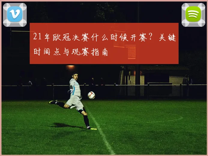 21年欧冠决赛什么时候开赛？关键时间点与观赛指南