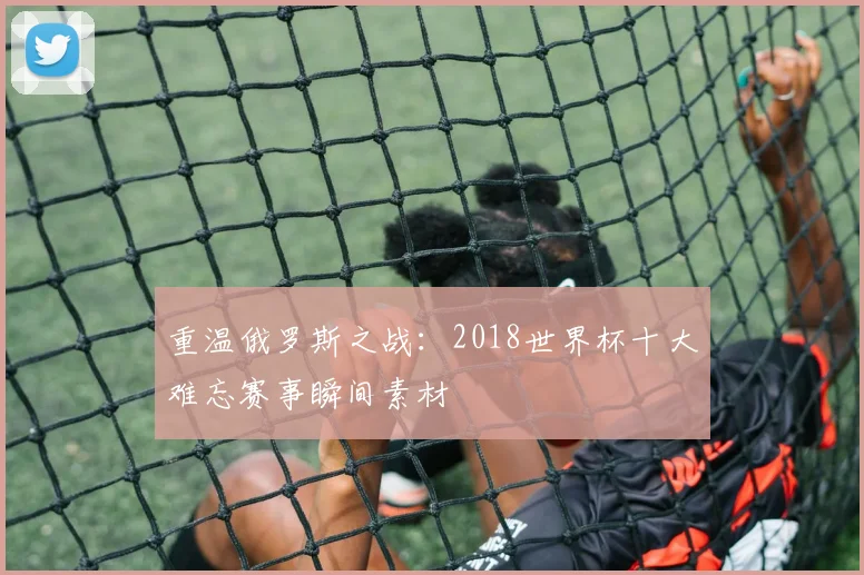 重温俄罗斯之战：2018世界杯十大难忘赛事瞬间素材