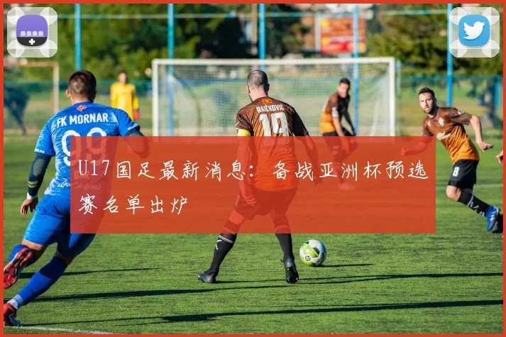 U17国足最新消息：备战亚洲杯预选赛名单出炉