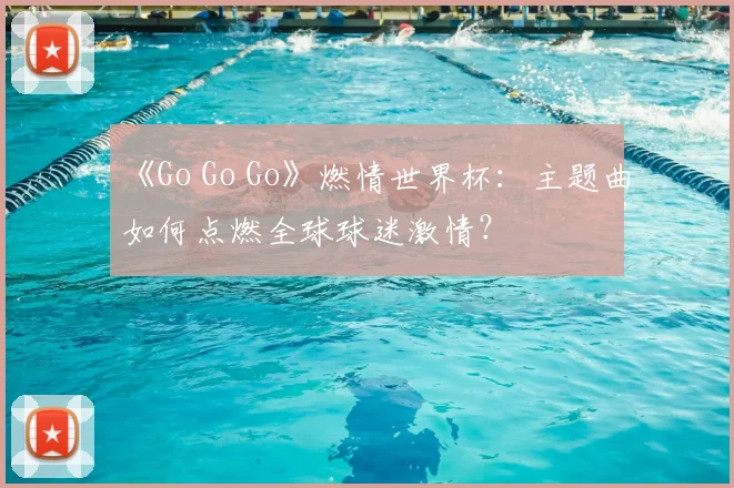 《Go Go Go》燃情世界杯：主题曲如何点燃全球球迷激情？