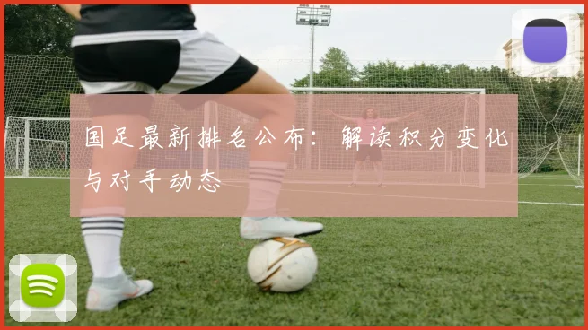 国足最新排名公布:解读积分变化与对手动态