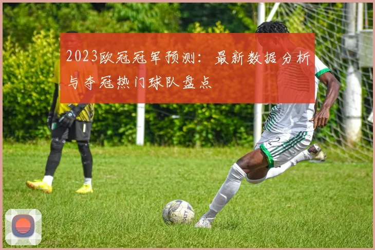 2023欧冠冠军预测：最新数据分析与夺冠热门球队盘点