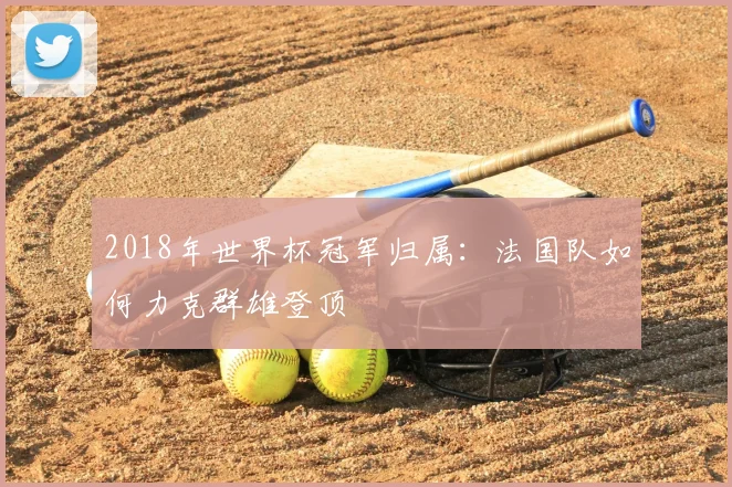 2018年世界杯冠军归属：法国队如何力克群雄登顶