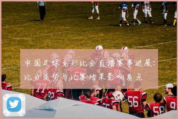 中国足球竞彩比分直播赛事进展：比分走势与比赛结果影响看点