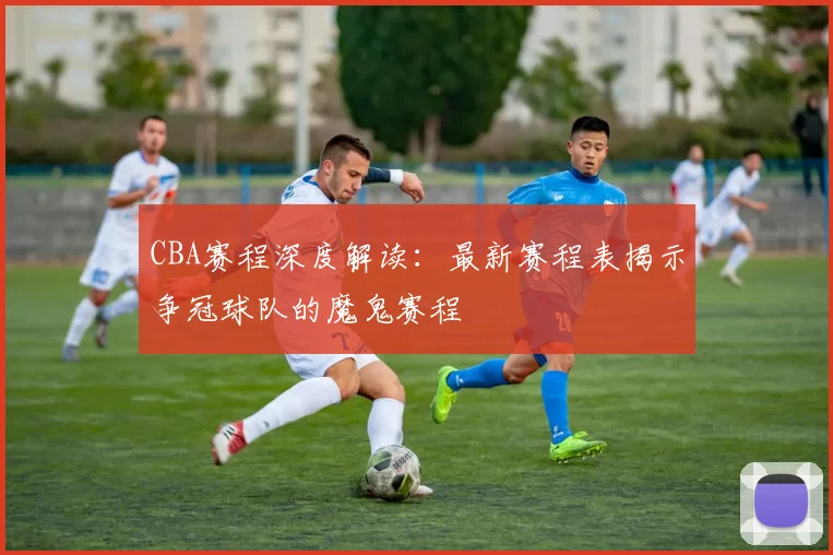 CBA赛程深度解读：最新赛程表揭示争冠球队的魔鬼赛程